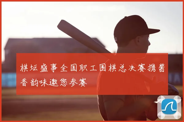 棋坛盛事全国职工围棋总决赛携酱香韵味邀您参赛