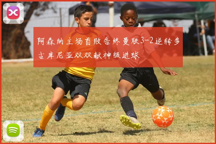 阿森纳主场首败告终曼联3-2逆转多古库尼亚双双献神级进球