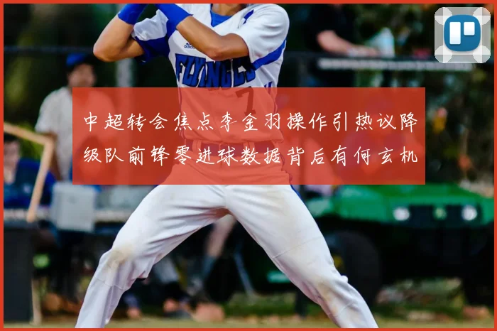 中超转会焦点李金羽操作引热议降级队前锋零进球数据背后有何玄机