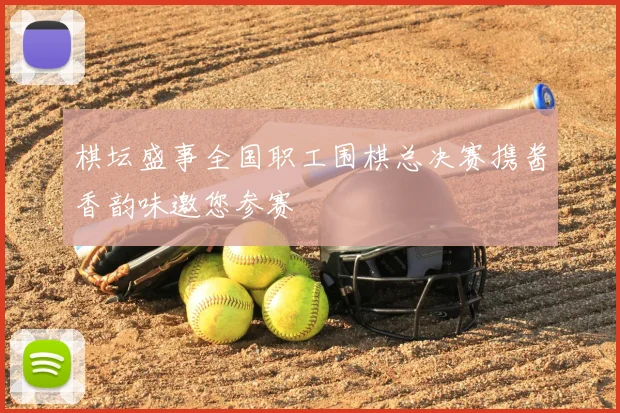 棋坛盛事全国职工围棋总决赛携酱香韵味邀您参赛