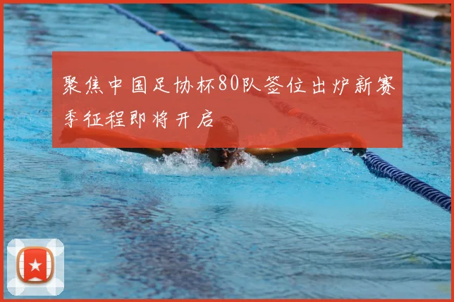聚焦中国足协杯80队签位出炉新赛季征程即将开启