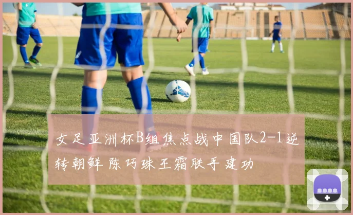 女足亚洲杯B组焦点战中国队2-1逆转朝鲜 陈巧珠王霜联手建功