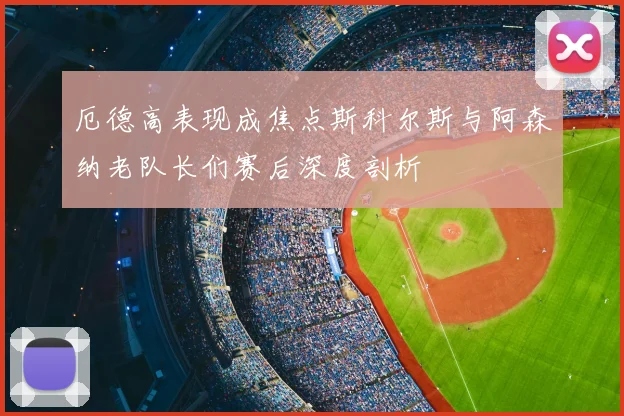 厄德高表现成焦点斯科尔斯与阿森纳老队长们赛后深度剖析