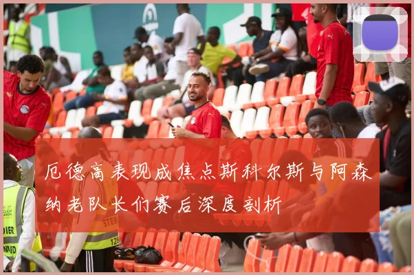 厄德高表现成焦点斯科尔斯与阿森纳老队长们赛后深度剖析