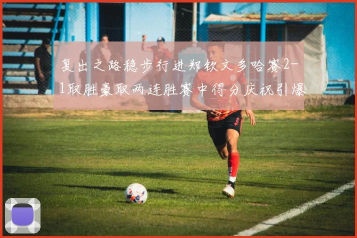 复出之路稳步行进郑钦文多哈赛2-1取胜豪取两连胜赛中得分庆祝引爆关注