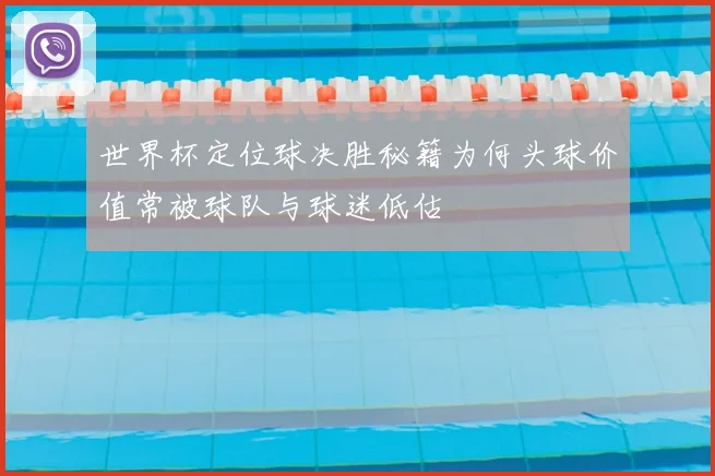 世界杯定位球决胜秘籍为何头球价值常被球队与球迷低估