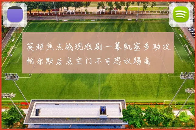 英超焦点战现戏剧一幕凯塞多助攻帕尔默后点空门不可思议踢高