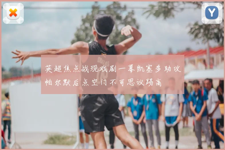 英超焦点战现戏剧一幕凯塞多助攻帕尔默后点空门不可思议踢高