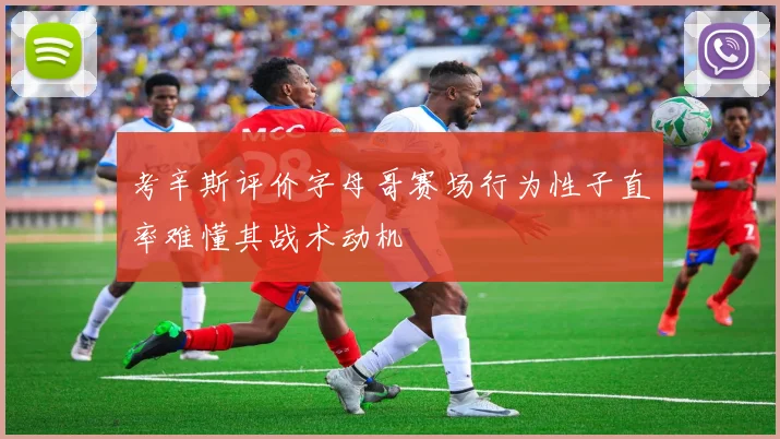 考辛斯评价字母哥赛场行为性子直率难懂其战术动机