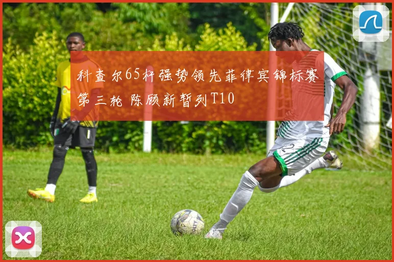 科查尔65杆强势领先菲律宾锦标赛第三轮 陈顾新暂列T10