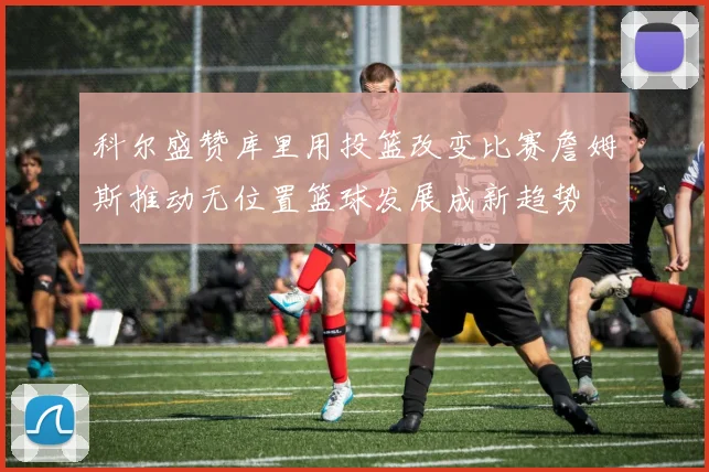 科尔盛赞库里用投篮改变比赛詹姆斯推动无位置篮球发展成新趋势